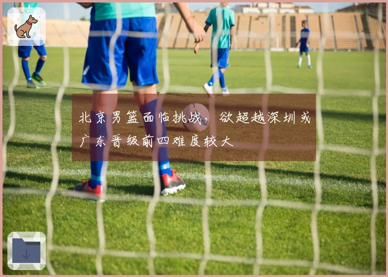 北京男篮面临挑战，欲超越深圳或广东晋级前四难度较大