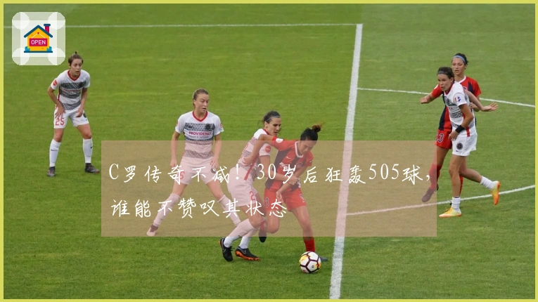 C罗传奇不减！30岁后狂轰505球，谁能不赞叹其状态