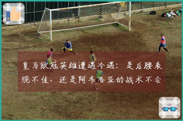 皇马欧冠英雄遭遇冷遇：是后腰表现不佳，还是阿韦洛亚的战术不合适？