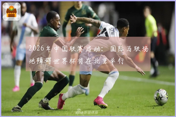 2026年中国联赛启动：国际马联场地障碍世界杯将在北京举行