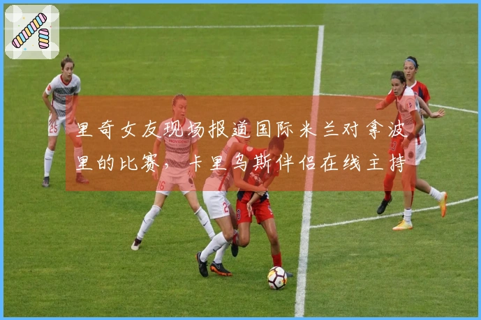 里奇女友现场报道国际米兰对拿波里的比赛，卡里乌斯伴侣在线主持