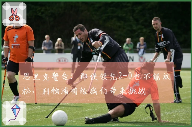 恩里克警告：即使领先2-0也不能放松，利物浦将给我们带来挑战