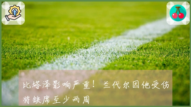 比塔泽影响严重！兰代尔因他受伤将缺席至少两周