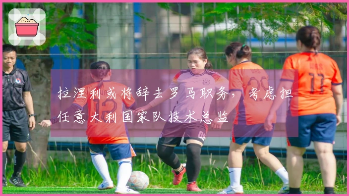 拉涅利或将辞去罗马职务，考虑担任意大利国家队技术总监