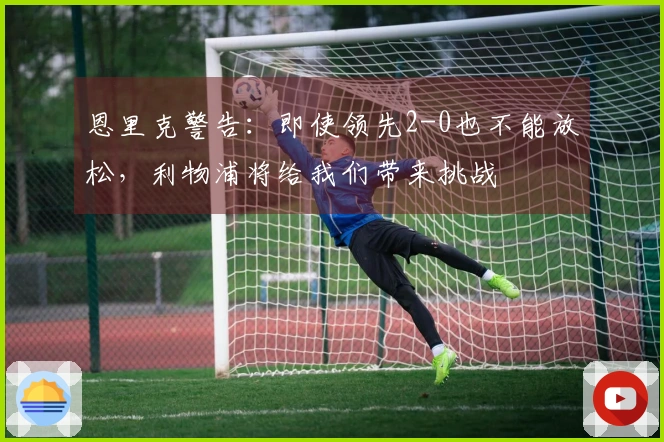 恩里克警告：即使领先2-0也不能放松，利物浦将给我们带来挑战