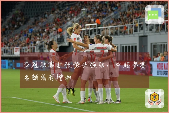 亚冠联赛扩张势头强劲，中超参赛名额或有增加