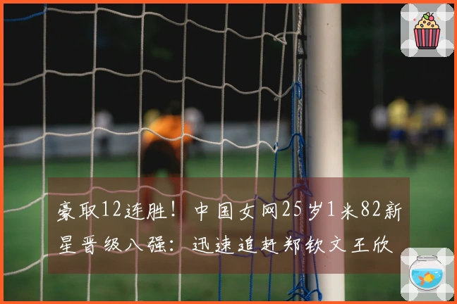 豪取12连胜！中国女网25岁1米82新星晋级八强：迅速追赶郑钦文王欣瑜