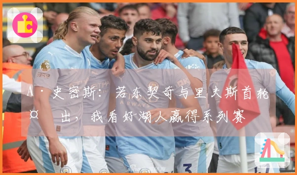 A·史密斯：若东契奇与里夫斯首轮复出，我看好湖人赢得系列赛