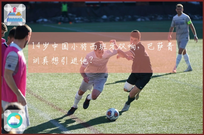 14岁中国小将西班牙双响，巴萨青训真想引进他？