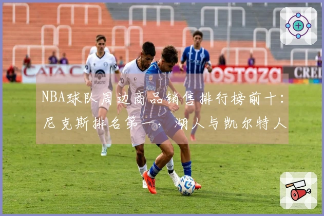 NBA球队周边商品销售排行榜前十：尼克斯排名第一，湖人与凯尔特人紧随其后